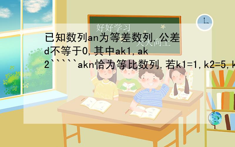 已知数列an为等差数列,公差d不等于0,其中ak1,ak2`````akn恰为等比数列,若k1=1,k2=5,k3=17,求k1+k2+```