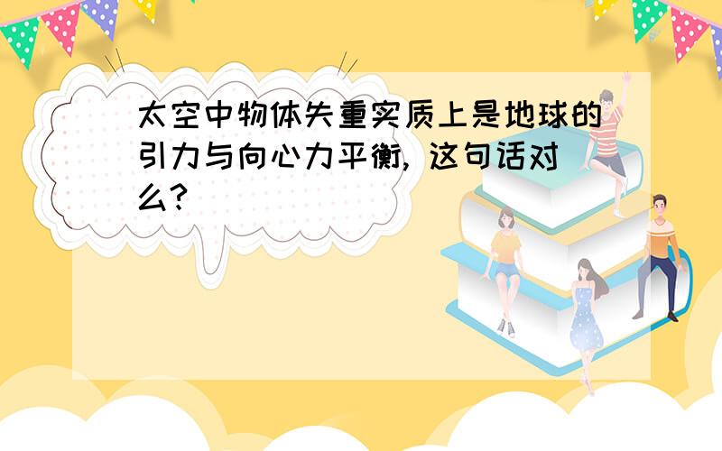 太空中物体失重实质上是地球的引力与向心力平衡, 这句话对么?