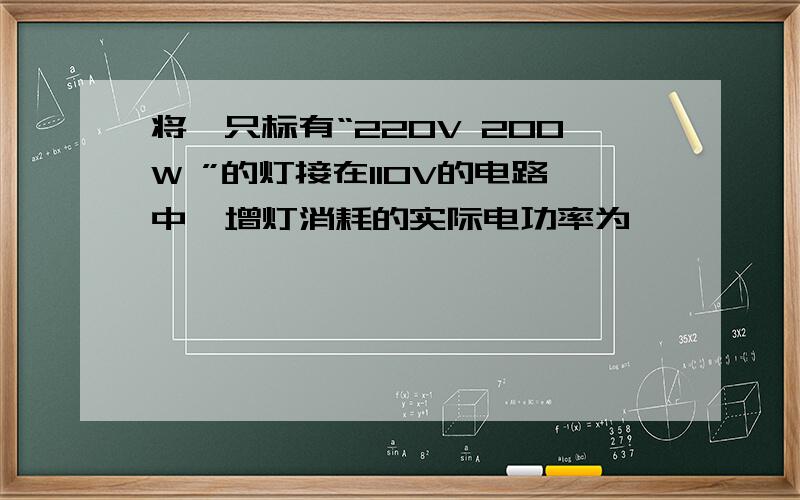 将一只标有“220V 200W ”的灯接在110V的电路中,增灯消耗的实际电功率为