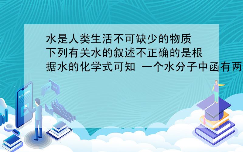 水是人类生活不可缺少的物质 下列有关水的叙述不正确的是根据水的化学式可知 一个水分子中函有两个氢原子和一个氧原子 为什么不对?