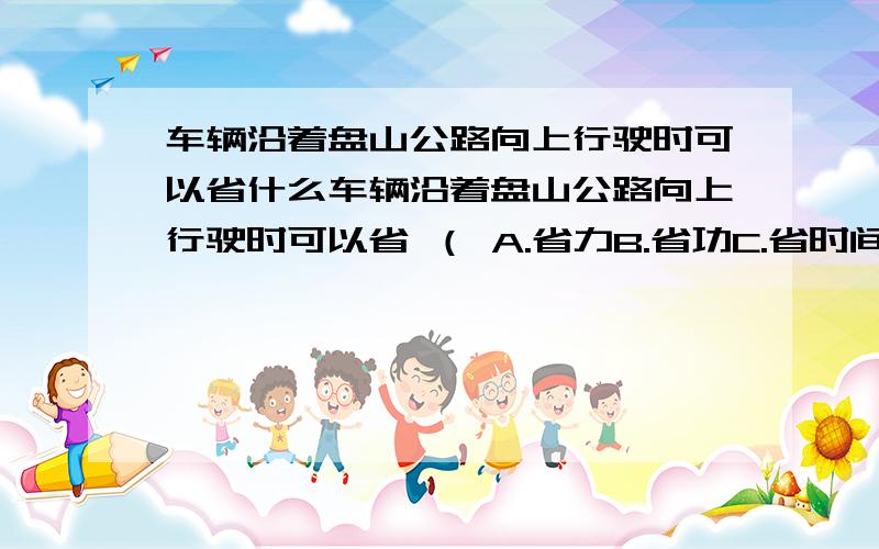 车辆沿着盘山公路向上行驶时可以省什么车辆沿着盘山公路向上行驶时可以省 （ A.省力B.省功C.省时间D.省距离