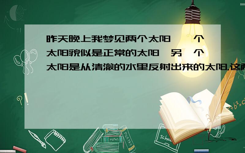 昨天晚上我梦见两个太阳,一个太阳貌似是正常的太阳,另一个太阳是从清澈的水里反射出来的太阳.这两个太阳都在天上,一个万里无云,第二个,就是反射出来的那个是在乌云里,不过乌云不是很