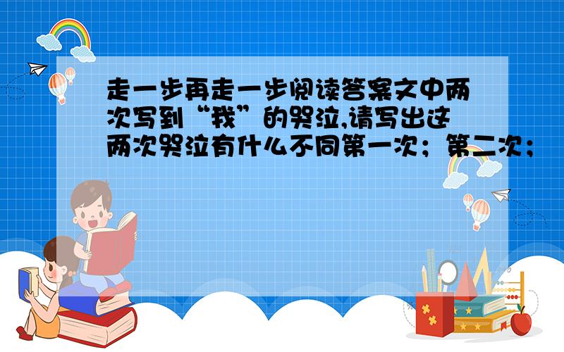 走一步再走一步阅读答案文中两次写到“我”的哭泣,请写出这两次哭泣有什么不同第一次；第二次；