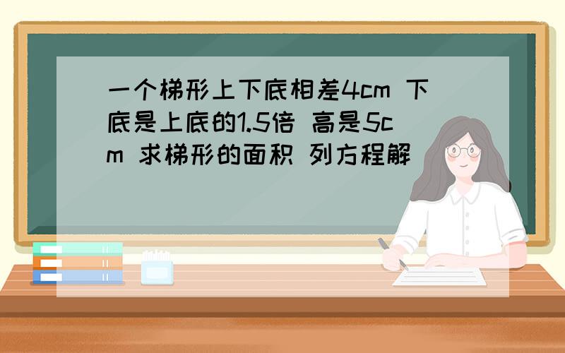 一个梯形上下底相差4cm 下底是上底的1.5倍 高是5cm 求梯形的面积 列方程解