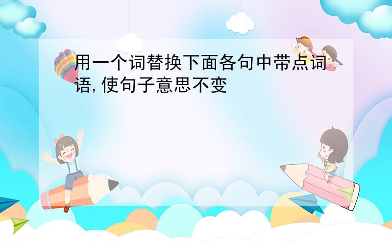 用一个词替换下面各句中带点词语,使句子意思不变