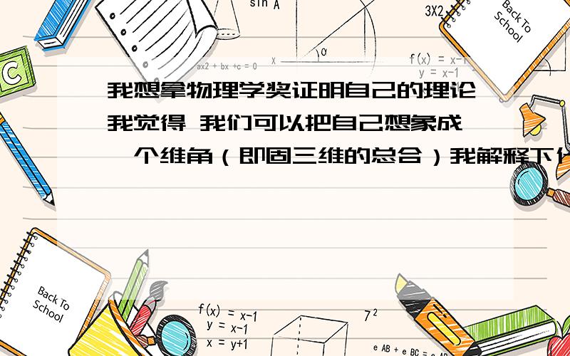 我想拿物理学奖证明自己的理论我觉得 我们可以把自己想象成一个维角（即固三维的总合）我解释下什么是固三维 固三维就是1维的点.2维的线.3维加2维的合的立体空间 在固维的影响下对我