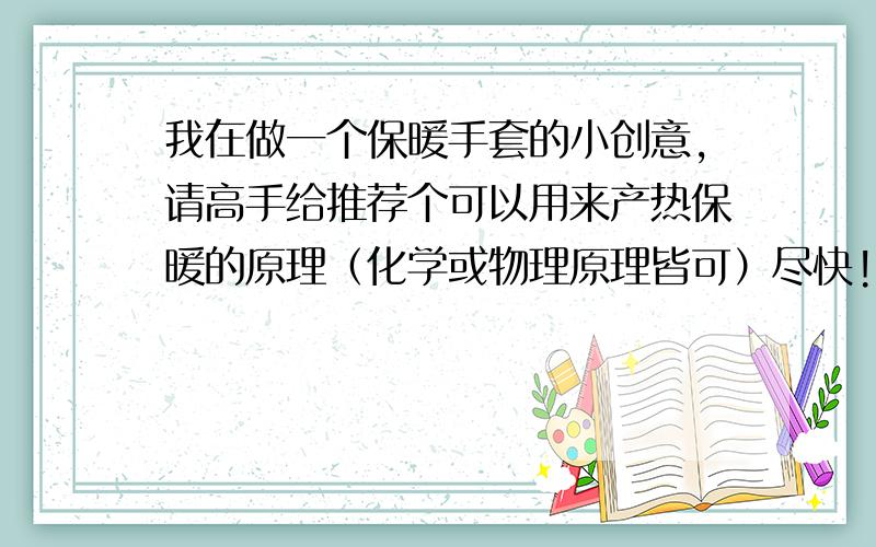 我在做一个保暖手套的小创意,请高手给推荐个可以用来产热保暖的原理（化学或物理原理皆可）尽快!我预期是把手套做一个夹层,然后在夹层里做一些填充（化学或物理的物质）用于反应产