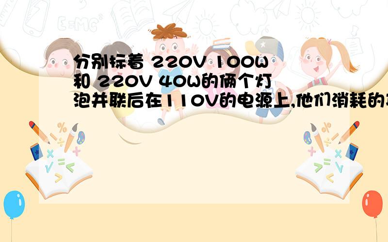 分别标着 220V 100W和 220V 40W的俩个灯泡并联后在110V的电源上,他们消耗的功率各是多少?哪一个灯泡消耗的功率大