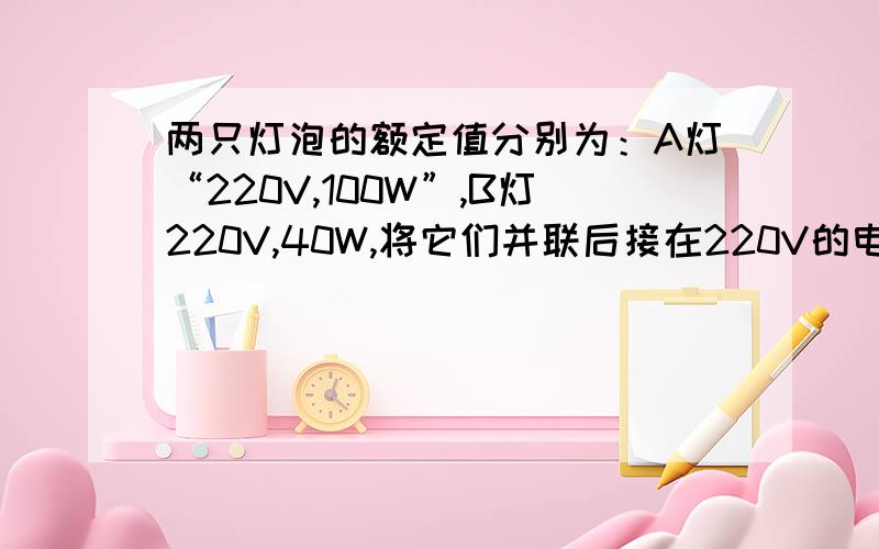 两只灯泡的额定值分别为：A灯“220V,100W”,B灯220V,40W,将它们并联后接在220V的电源上,则（ ）灯较亮：若将他们串联后接在220V的电源上,则（ ）灯较亮.