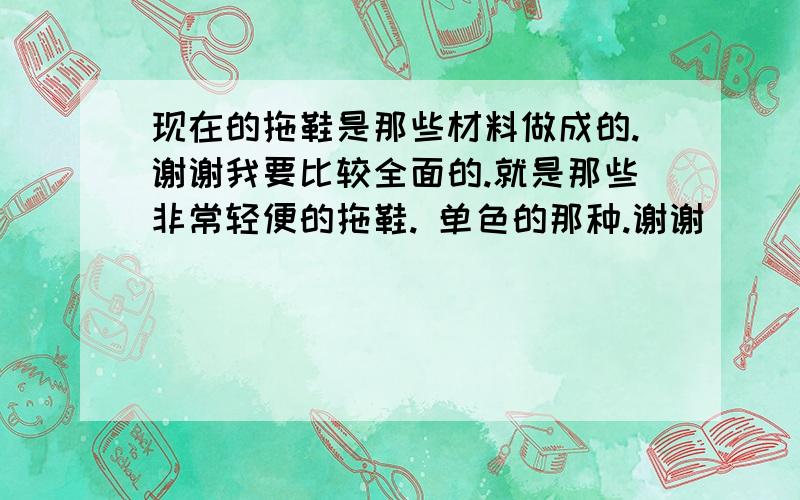 现在的拖鞋是那些材料做成的.谢谢我要比较全面的.就是那些非常轻便的拖鞋. 单色的那种.谢谢