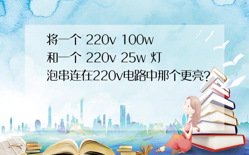 将一个 220v 100w 和一个 220v 25w 灯泡串连在220v电路中那个更亮?