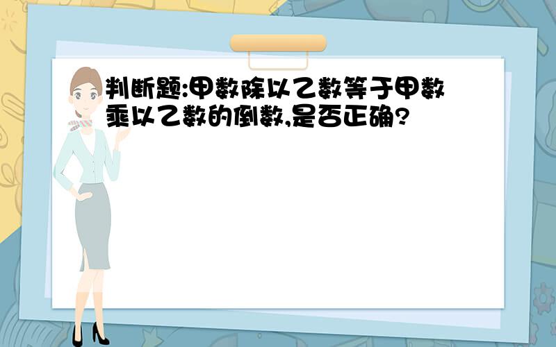 判断题:甲数除以乙数等于甲数乘以乙数的倒数,是否正确?