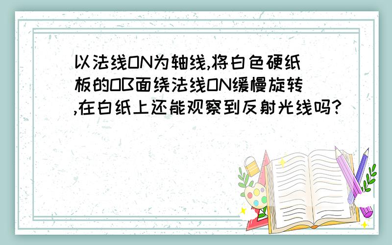 以法线ON为轴线,将白色硬纸板的OB面绕法线ON缓慢旋转,在白纸上还能观察到反射光线吗?