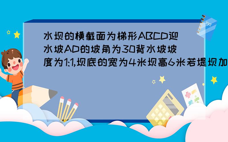 水坝的横截面为梯形ABCD迎水坡AD的坡角为30背水坡坡度为1:1,坝底的宽为4米坝高6米若堤坝加高0.5米坝的横截面为梯形ABCD迎水坡AD的坡角为30背水坡坡度为1:1,坝底的宽为4米坝高6米若堤坝加高0.5