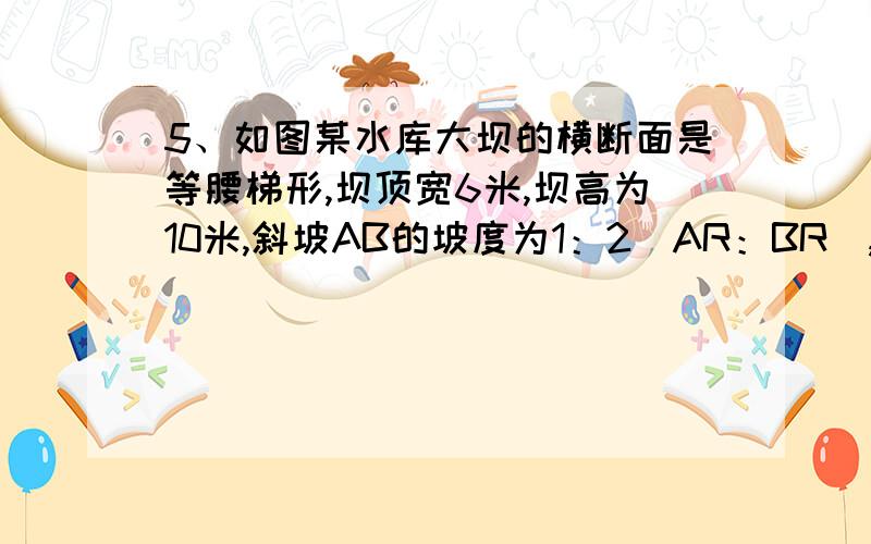 5、如图某水库大坝的横断面是等腰梯形,坝顶宽6米,坝高为10米,斜坡AB的坡度为1：2（AR：BR）,如图某水库大坝的横断面是等腰梯形，坝顶宽6米，坝高为10米，斜坡AB的坡度为1：2（AR：BR），在