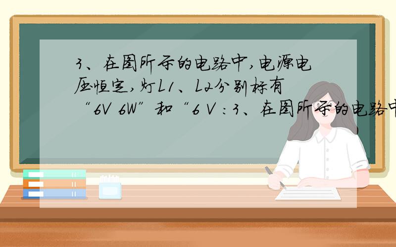 3、在图所示的电路中,电源电压恒定,灯L1、L2分别标有“6V 6W”和“6 V :3、在图所示的电路中,电源电压恒定,灯L1、L2分别标有“6V 6W”和“6 V 12W”字样,当K闭合时,灯L1正常发光；当K断开时,两盏