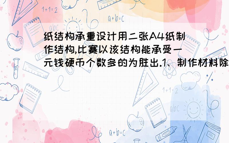 纸结构承重设计用二张A4纸制作结构,比赛以该结构能承受一元钱硬币个数多的为胜出.1、制作材料除A4纸外,纸张接缝处可适当使用双面胶粘贴,其它地方不得使用双面胶,否则视为违规.2、成品