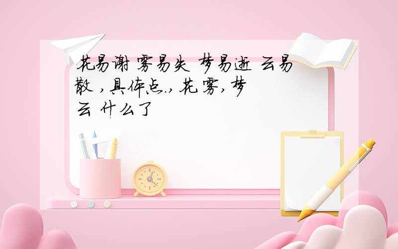 花易谢 雾易失 梦易逝 云易散 ,具体点.,花 雾,梦 云 什么了