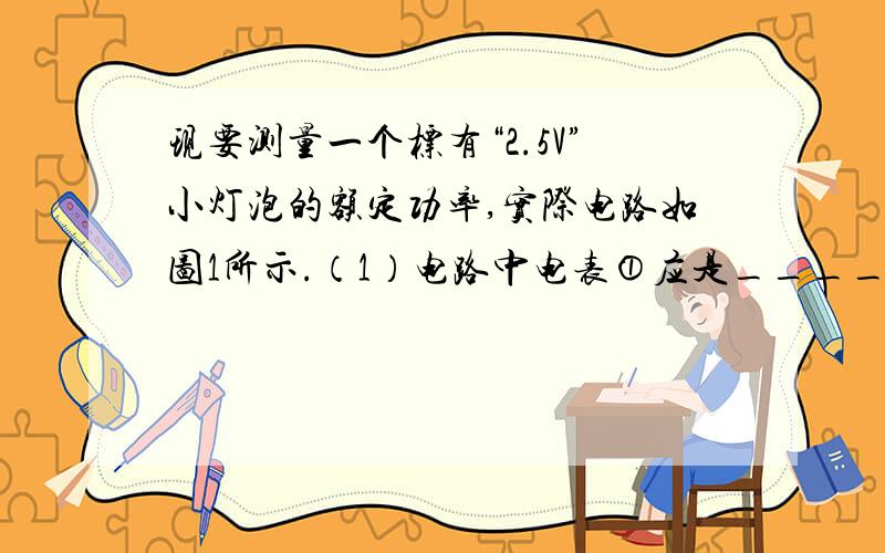 现要测量一个标有“2.5V”小灯泡的额定功率,实际电路如图1所示.（1）电路中电表①应是____表,电表②应是_____表.（2）电源电压要比小灯泡的额定电压__________（选填“大”、“相等”或“小