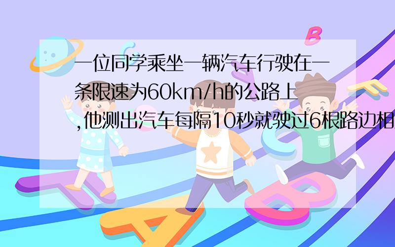 一位同学乘坐一辆汽车行驶在一条限速为60km/h的公路上,他测出汽车每隔10秒就驶过6根路边相距45M的电线