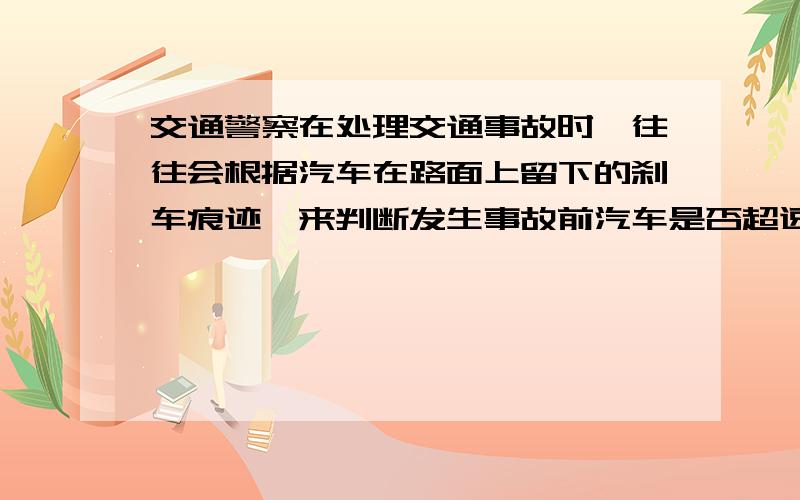 交通警察在处理交通事故时,往往会根据汽车在路面上留下的刹车痕迹,来判断发生事故前汽车是否超速.在一个限速为60km/h的大桥路面上,有一辆汽车紧急刹车后仍发生追尾事故.交警在现场测