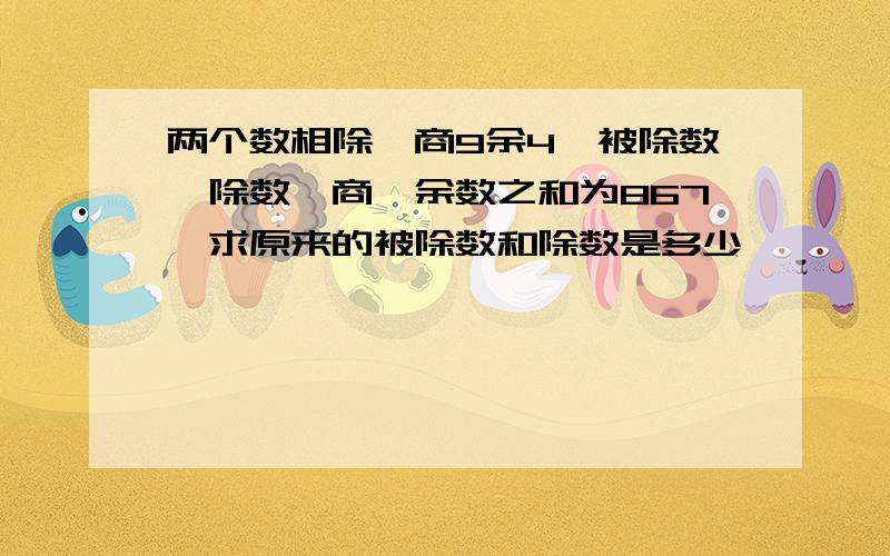 两个数相除,商9余4,被除数、除数、商、余数之和为867,求原来的被除数和除数是多少