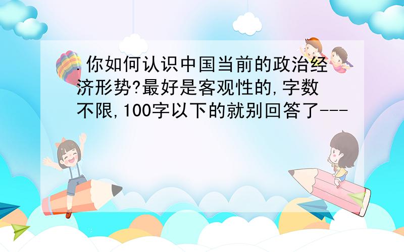 .你如何认识中国当前的政治经济形势?最好是客观性的,字数不限,100字以下的就别回答了---