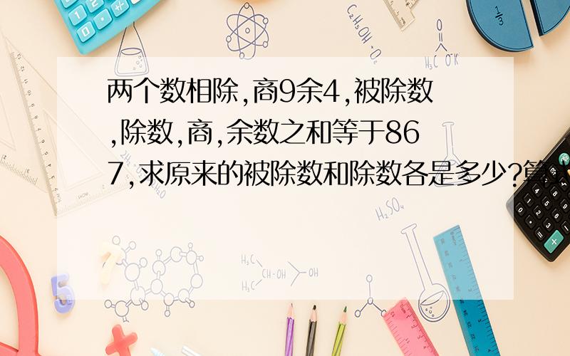 两个数相除,商9余4,被除数,除数,商,余数之和等于867,求原来的被除数和除数各是多少?算式