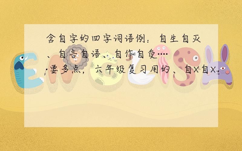 含自字的四字词语例：自生自灭、自言自语、自作自受·····要多点，六年级复习用的、自X自X