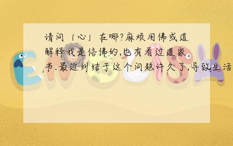 请问「心」在哪?麻烦用佛或道解释我是信佛的,也有看过道家书.最近纠结于这个问题许久了,导致生活痛苦,或者说是否有意义?请别用楞严经的「七处征心」解释,我无法理解七处征心,或者能