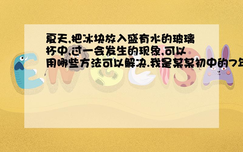 夏天,把冰块放入盛有水的玻璃杯中,过一会发生的现象,可以用哪些方法可以解决.我是某某初中的7年级XX班的学生,书上是这样说的,向大家求救,