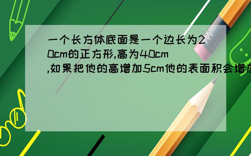 一个长方体底面是一个边长为20cm的正方形,高为40cm,如果把他的高增加5cm他的表面积会增加多少cm2