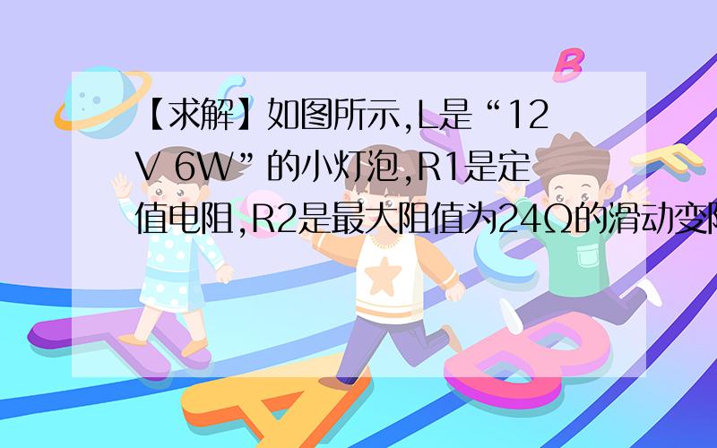 【求解】如图所示,L是“12V 6W”的小灯泡,R1是定值电阻,R2是最大阻值为24Ω的滑动变阻器.如图所示,L是“12V 6W”的小灯泡,R1是定值电阻,R2是最大阻值为24Ω的滑动变阻器,电源电压和灯泡的电阻