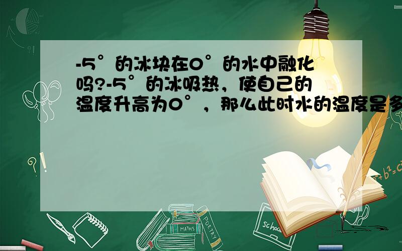 -5°的冰块在0°的水中融化吗?-5°的冰吸热，使自己的温度升高为0°，那么此时水的温度是多少，0°的冰还能不能吸热哪？