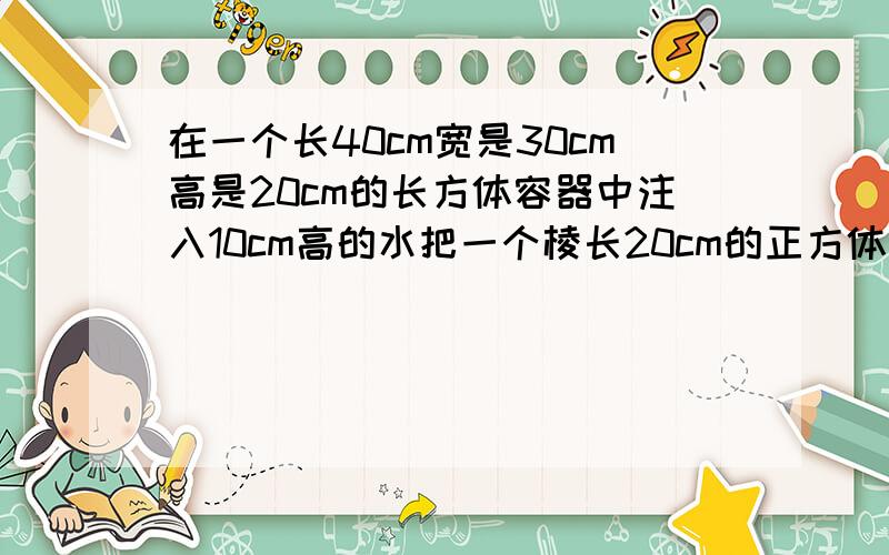 在一个长40cm宽是30cm高是20cm的长方体容器中注入10cm高的水把一个棱长20cm的正方体铁块放入容器中水面上