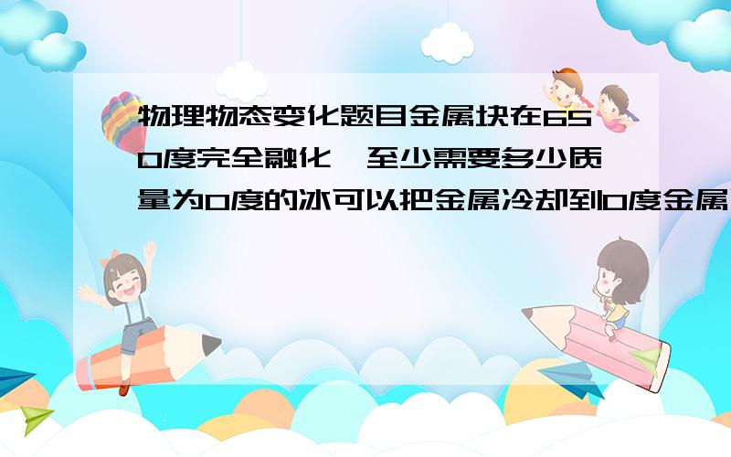 物理物态变化题目金属块在650度完全融化,至少需要多少质量为0度的冰可以把金属冷却到0度金属质量为1kg  固态金属的比热容量为1020kg-1度C-1,金属熔解的比潜热为3.49*10的5次方Jkg-1