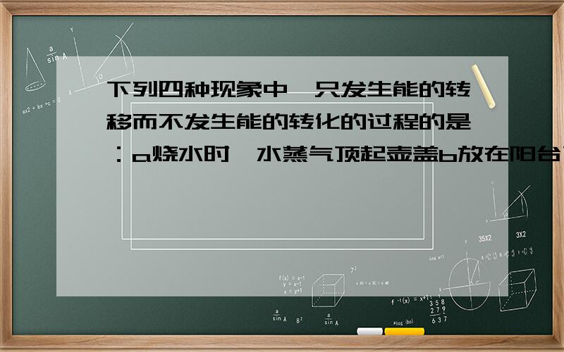 下列四种现象中,只发生能的转移而不发生能的转化的过程的是：a烧水时,水蒸气顶起壶盖b放在阳台下的脸盆水温升高了c,冬天,用手摸户外的金属杆时手感觉到冷d冬天在红外线取暖器旁感到