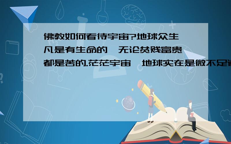 佛教如何看待宇宙?地球众生,凡是有生命的,无论贫贱富贵,都是苦的.茫茫宇宙,地球实在是微不足道,也许别的星球上的高级生命生活的很快乐,外星生命一定是存在的,这毋庸质疑的.那也许就是