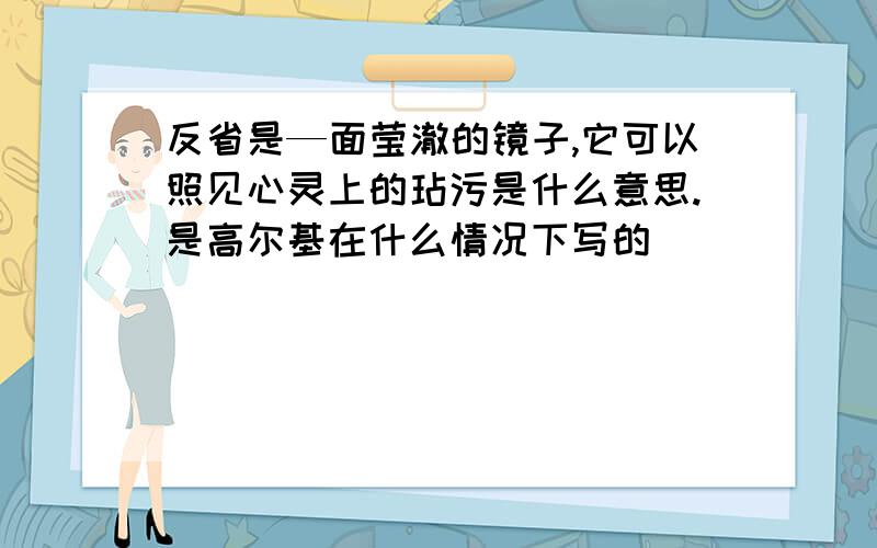 反省是—面莹澈的镜子,它可以照见心灵上的玷污是什么意思.是高尔基在什么情况下写的