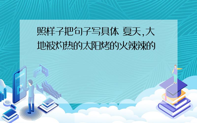 照样子把句子写具体 夏天,大地被灼热的太阳烤的火辣辣的