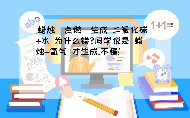 :蜡烛(点燃)生成 二氧化碳+水 为什么错?同学说是 蜡烛+氧气 才生成.不懂!