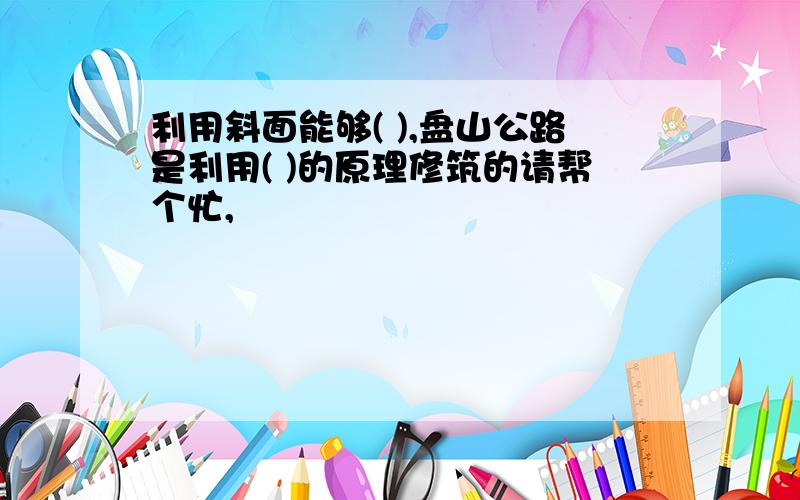 利用斜面能够( ),盘山公路是利用( )的原理修筑的请帮个忙,