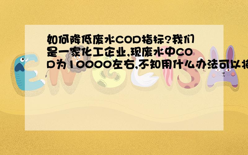 如何降低废水COD指标?我们是一家化工企业,现废水中COD为10000左右,不知用什么办法可以将COD降下到3000左右?废水中主要为PEG（聚乙二醇）造成COD值高.由于本人对此没什么了解,因此希望各位说