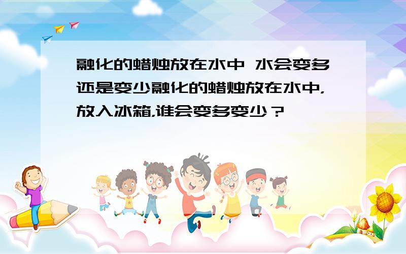 融化的蜡烛放在水中 水会变多还是变少融化的蜡烛放在水中，放入冰箱，谁会变多变少？