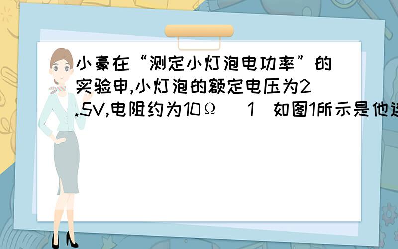 小豪在“测定小灯泡电功率”的实验申,小灯泡的额定电压为2.5V,电阻约为10Ω． 1）如图1所示是他连接的实电路,其中有一根导线连接错误．请你在错误的导线上画“×”,并用笔画线代替导线