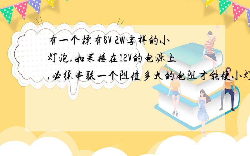 有一个标有8V 2W字样的小灯泡,如果接在12V的电源上,必须串联一个阻值多大的电阻才能使小灯泡正常发光?加此时在这个电阻上消耗的电功率为多大?注：没有配图 请简要说明