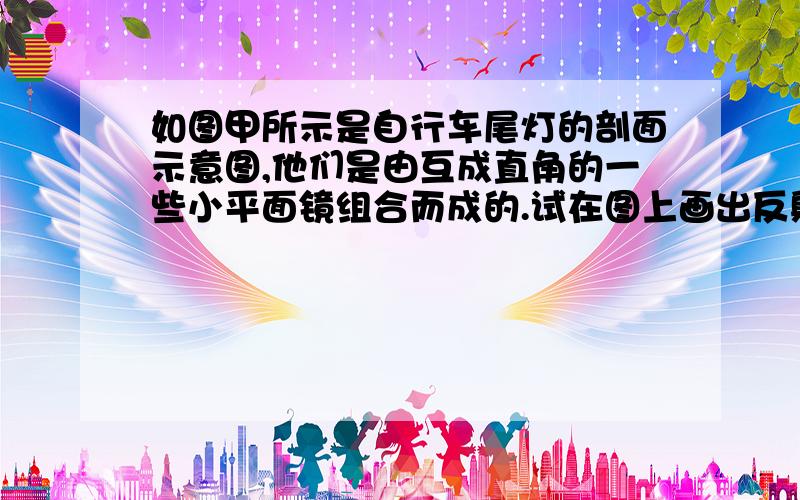 如图甲所示是自行车尾灯的剖面示意图,他们是由互成直角的一些小平面镜组合而成的.试在图上画出反射光线,并指出这种设计的巧妙之处.为什么平面镜不是也可以反射光么