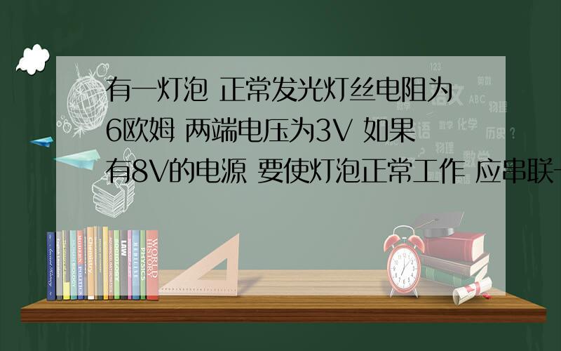 有一灯泡 正常发光灯丝电阻为6欧姆 两端电压为3V 如果有8V的电源 要使灯泡正常工作 应串联一个多大的电阻