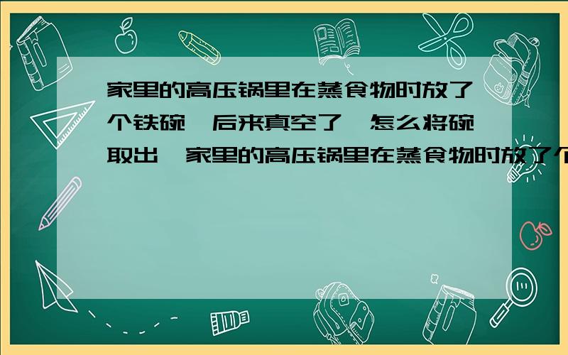 家里的高压锅里在蒸食物时放了个铁碗,后来真空了,怎么将碗取出,家里的高压锅里在蒸食物时放了个铁碗,后来真空了,怎么将碗取出,又不破坏碗和锅?（不能打孔!).