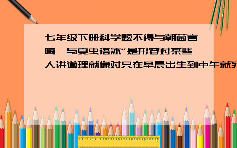 七年级下册科学题不得与朝菌言晦,与夏虫语冰”是形容对某些人讲道理就像对只在早晨出生到中午就死亡的菌说黄昏、对只在夏天出生到秋天就死亡的虫子说冬天一样,他们是无法理解的.其